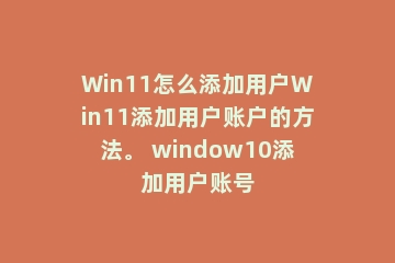 Win11怎么添加用户Win11添加用户账户的方法。 window10添加用户账号