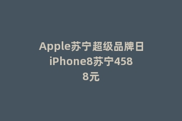 Apple苏宁超级品牌日iPhone8苏宁4588元