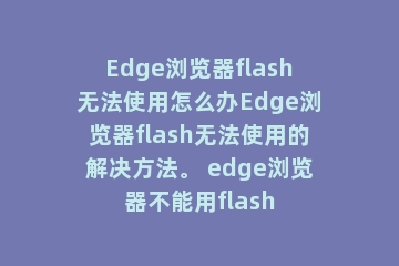 Edge浏览器flash无法使用怎么办Edge浏览器flash无法使用的解决方法。 edge浏览器不能用flash