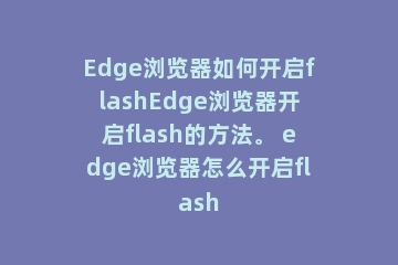 Edge浏览器如何开启flashEdge浏览器开启flash的方法。 edge浏览器怎么开启flash