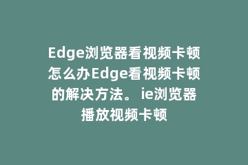 Edge浏览器看视频卡顿怎么办Edge看视频卡顿的解决方法。 ie浏览器播放视频卡顿