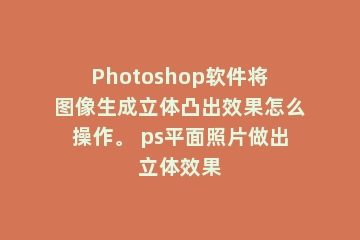 Photoshop软件将图像生成立体凸出效果怎么操作。 ps平面照片做出立体效果