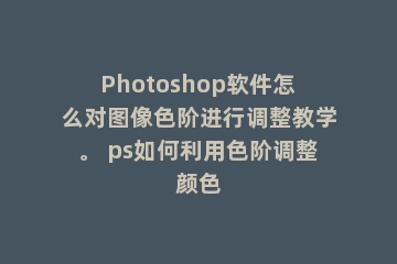 Photoshop软件怎么对图像色阶进行调整教学。 ps如何利用色阶调整颜色