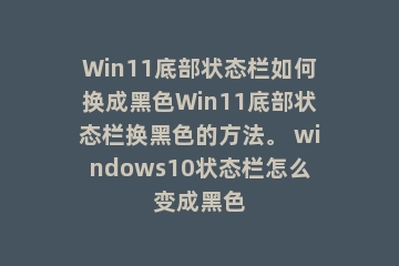 Win11底部状态栏如何换成黑色Win11底部状态栏换黑色的方法。 windows10状态栏怎么变成黑色