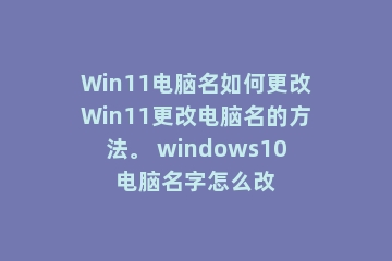 Win11电脑名如何更改Win11更改电脑名的方法。 windows10电脑名字怎么改