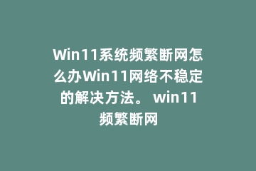 Win11系统频繁断网怎么办Win11网络不稳定的解决方法。 win11频繁断网
