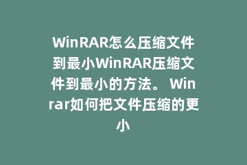 WinRAR怎么压缩文件到最小WinRAR压缩文件到最小的方法。 Winrar如何把文件压缩的更小