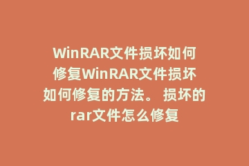 WinRAR文件损坏如何修复WinRAR文件损坏如何修复的方法。 损坏的rar文件怎么修复