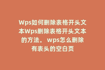 Wps如何删除表格开头文本Wps删除表格开头文本的方法。 wps怎么删除有表头的空白页