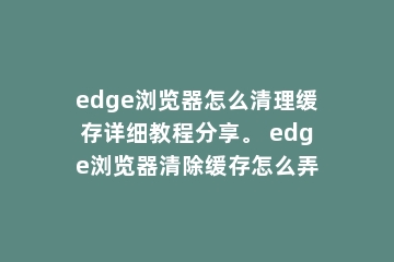 edge浏览器怎么清理缓存详细教程分享。 edge浏览器清除缓存怎么弄