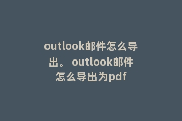 outlook邮件怎么导出。 outlook邮件怎么导出为pdf