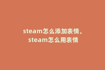 steam怎么添加表情。 steam怎么用表情