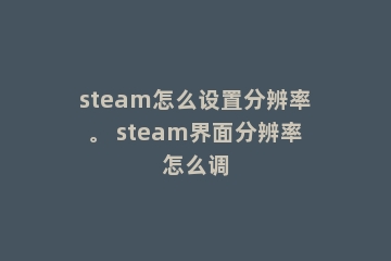 steam怎么设置分辨率。 steam界面分辨率怎么调