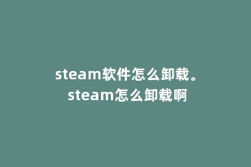 steam软件怎么卸载。 steam怎么卸载啊
