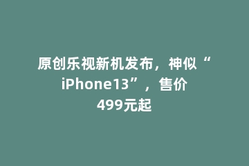 原创乐视新机发布，神似“iPhone13”，售价499元起