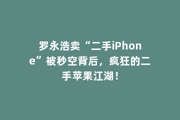 罗永浩卖“二手iPhone”被秒空背后，疯狂的二手苹果江湖！