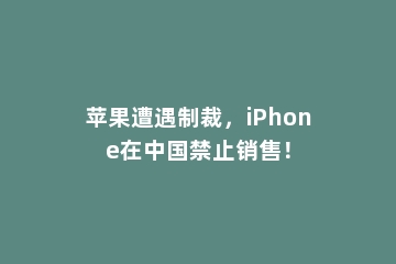 苹果遭遇制裁，iPhone在中国禁止销售！