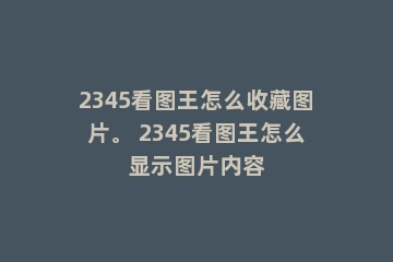 2345看图王怎么收藏图片。 2345看图王怎么显示图片内容