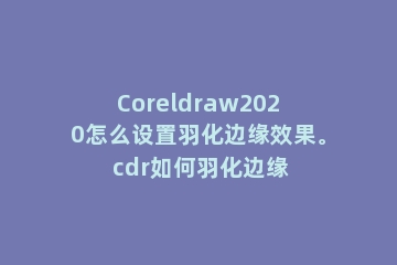 Coreldraw2020怎么设置羽化边缘效果。 cdr如何羽化边缘