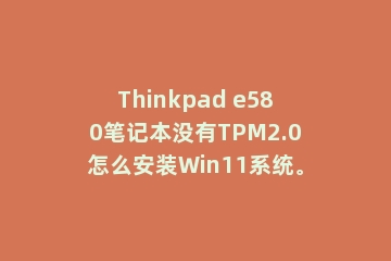Thinkpad e580笔记本没有TPM2.0怎么安装Win11系统。