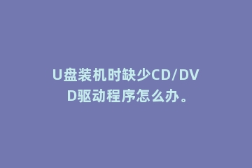 U盘装机时缺少CD/DVD驱动程序怎么办。