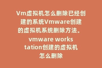 Vm虚拟机怎么删除已经创建的系统Vmware创建的虚拟机系统删除方法。 vmware workstation创建的虚拟机怎么删除