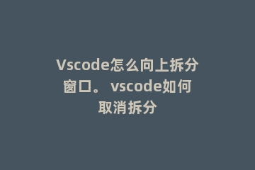 Vscode怎么向上拆分窗口。 vscode如何取消拆分