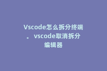 Vscode怎么拆分终端。 vscode取消拆分编辑器