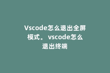 Vscode怎么退出全屏模式。 vscode怎么退出终端