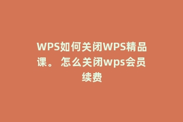 WPS如何关闭WPS精品课。 怎么关闭wps会员续费
