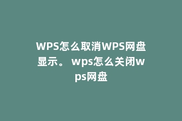 WPS怎么取消WPS网盘显示。 wps怎么关闭wps网盘