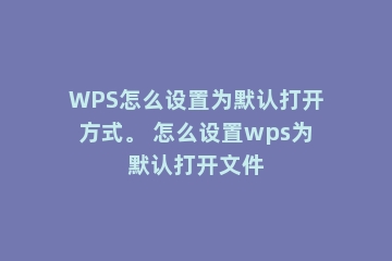 WPS怎么设置为默认打开方式。 怎么设置wps为默认打开文件