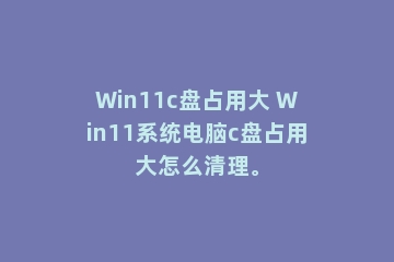 Win11c盘占用大 Win11系统电脑c盘占用大怎么清理。