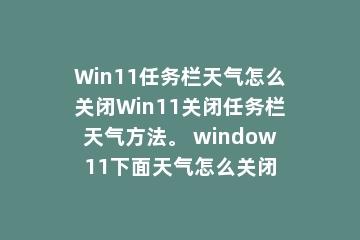 Win11任务栏天气怎么关闭Win11关闭任务栏天气方法。 window11下面天气怎么关闭