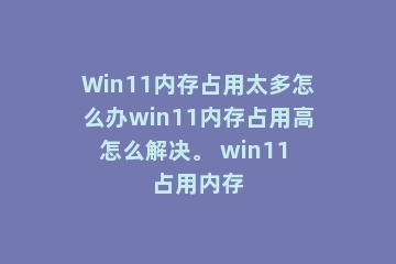 Win11内存占用太多怎么办win11内存占用高怎么解决。 win11 占用内存