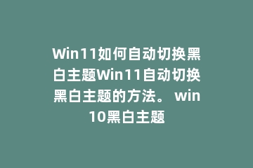 Win11如何自动切换黑白主题Win11自动切换黑白主题的方法。 win10黑白主题