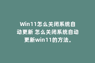Win11怎么关闭系统自动更新 怎么关闭系统自动更新win11的方法。