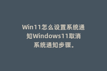 Win11怎么设置系统通知Windows11取消系统通知步骤。