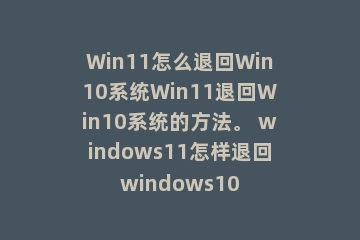 Win11怎么退回Win10系统Win11退回Win10系统的方法。 windows11怎样退回windows10