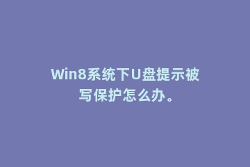 Win8系统下U盘提示被写保护怎么办。