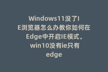 Windows11没了IE浏览器怎么办教你如何在Edge中开启IE模式。 win10没有ie只有edge