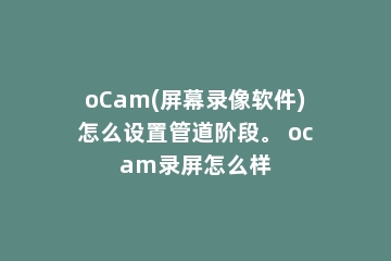 oCam(屏幕录像软件)怎么设置管道阶段。 ocam录屏怎么样