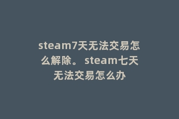 steam7天无法交易怎么解除。 steam七天无法交易怎么办