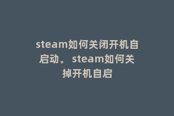 steam如何关闭开机自启动。 steam如何关掉开机自启