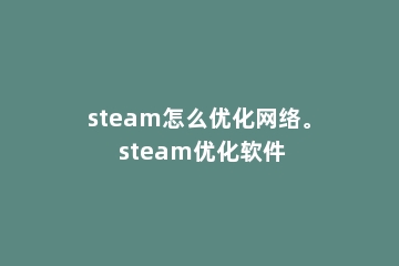 steam怎么优化网络。 steam优化软件