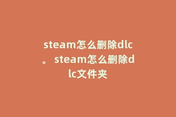 steam怎么删除dlc。 steam怎么删除dlc文件夹