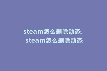 steam怎么删除动态。 steam怎么删除动态