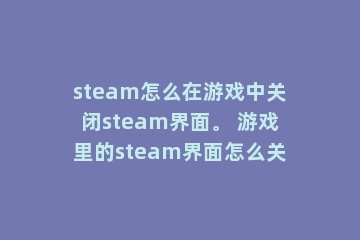 steam怎么在游戏中关闭steam界面。 游戏里的steam界面怎么关