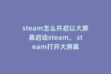 steam怎么开启以大屏幕启动steam。 steam打开大屏幕
