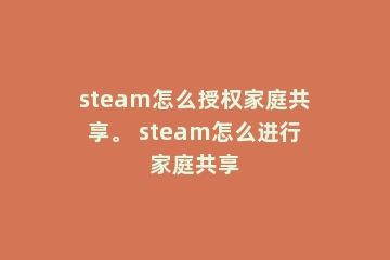 steam怎么授权家庭共享。 steam怎么进行家庭共享